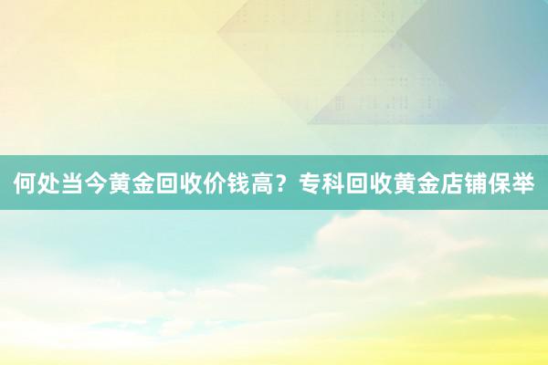 何处当今黄金回收价钱高？专科回收黄金店铺保举