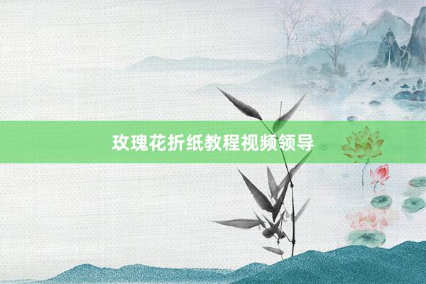 玫瑰花折纸教程视频领导